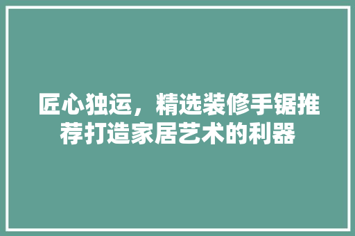匠心独运，精选装修手锯推荐打造家居艺术的利器