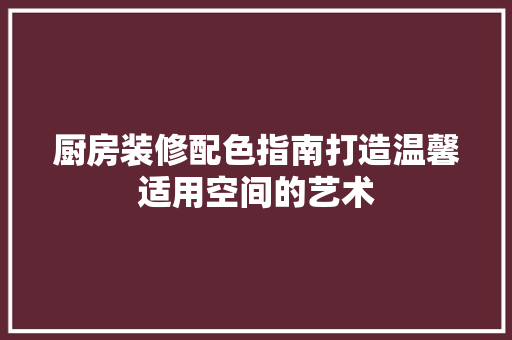 厨房装修配色指南打造温馨适用空间的艺术