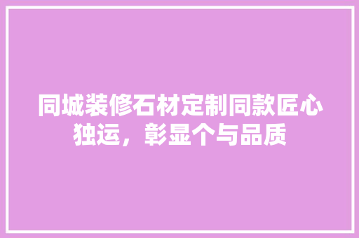 同城装修石材定制同款匠心独运，彰显个与品质
