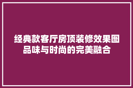 经典款客厅房顶装修效果图品味与时尚的完美融合