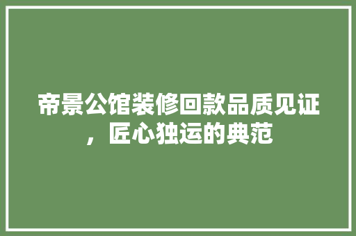 帝景公馆装修回款品质见证，匠心独运的典范