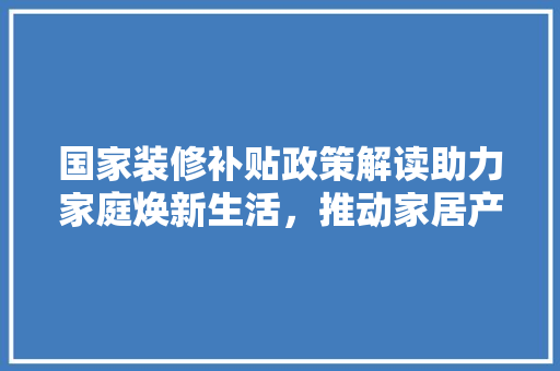 国家装修补贴政策解读助力家庭焕新生活，推动家居产业升级