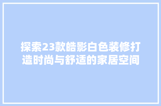 探索23款皓影白色装修打造时尚与舒适的家居空间
