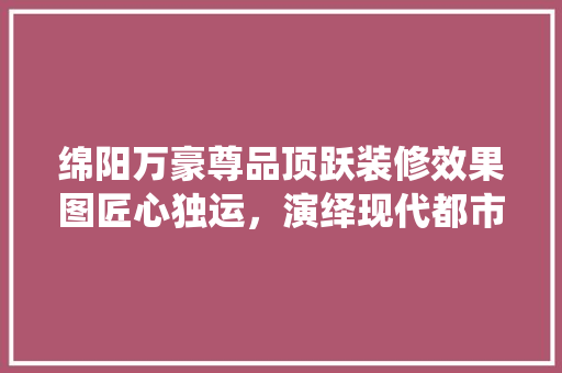 绵阳万豪尊品顶跃装修效果图匠心独运，演绎现代都市家居美学