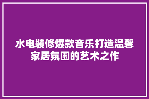 水电装修爆款音乐打造温馨家居氛围的艺术之作