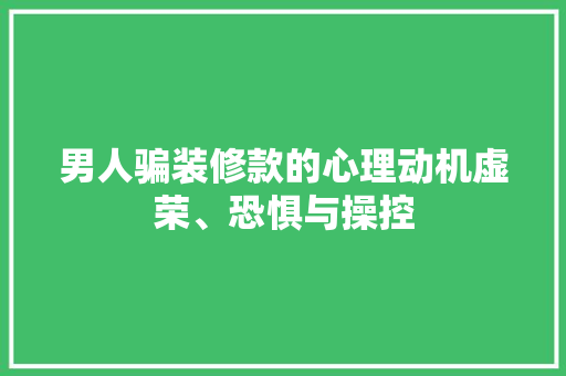 男人骗装修款的心理动机虚荣、恐惧与操控