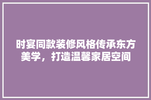 时宴同款装修风格传承东方美学，打造温馨家居空间