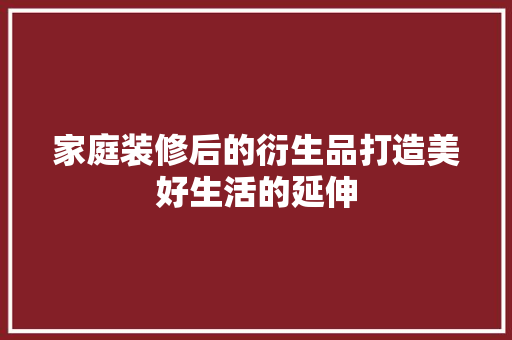 家庭装修后的衍生品打造美好生活的延伸