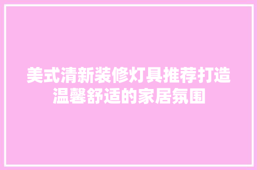 美式清新装修灯具推荐打造温馨舒适的家居氛围