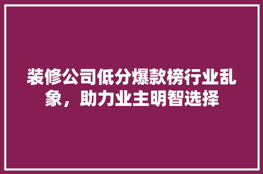 装修公司低分爆款榜行业乱象，助力业主明智选择