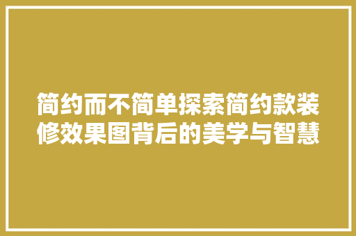 简约而不简单探索简约款装修效果图背后的美学与智慧
