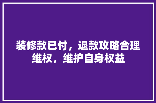 装修款已付，退款攻略合理维权，维护自身权益