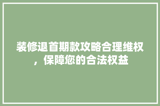 装修退首期款攻略合理维权，保障您的合法权益
