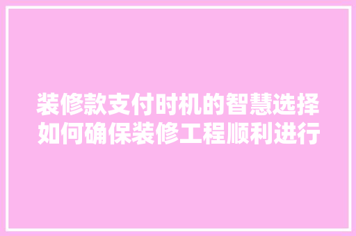 装修款支付时机的智慧选择如何确保装修工程顺利进行