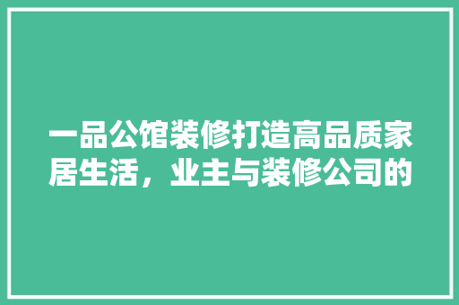 一品公馆装修打造高品质家居生活，业主与装修公司的完美邂逅