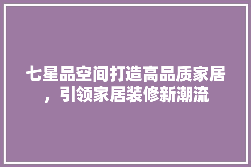七星品空间打造高品质家居，引领家居装修新潮流