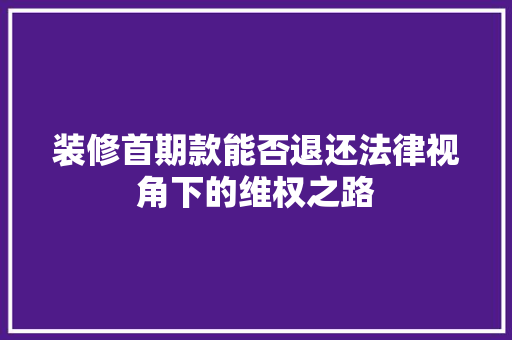 装修首期款能否退还法律视角下的维权之路