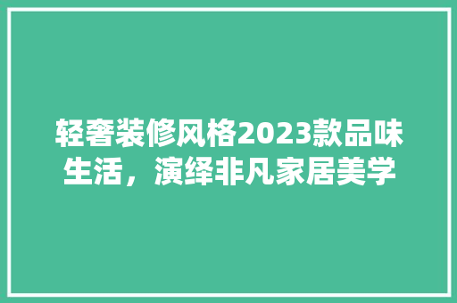轻奢装修风格2023款品味生活，演绎非凡家居美学
