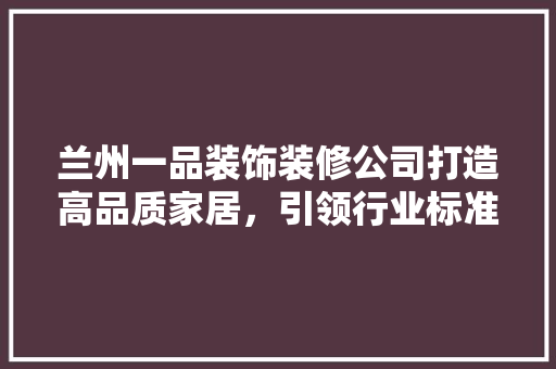 兰州一品装饰装修公司打造高品质家居，引领行业标准