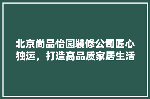 北京尚品怡园装修公司匠心独运，打造高品质家居生活