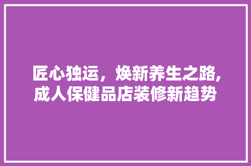 匠心独运，焕新养生之路,成人保健品店装修新趋势