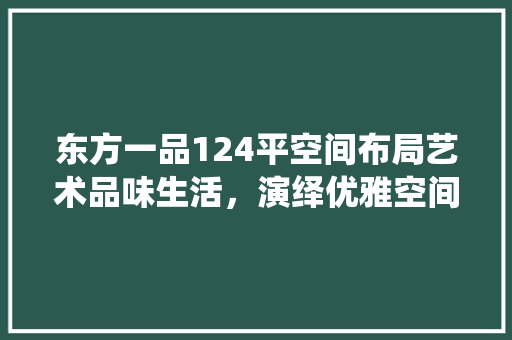 东方一品124平空间布局艺术品味生活，演绎优雅空间美学