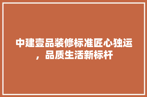 中建壹品装修标准匠心独运，品质生活新标杆