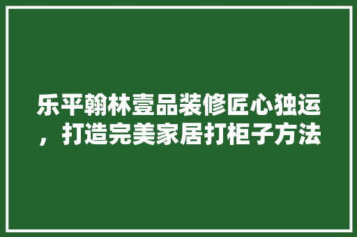 乐平翰林壹品装修匠心独运，打造完美家居打柜子方法