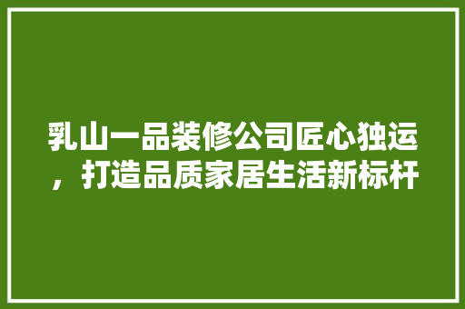 乳山一品装修公司匠心独运，打造品质家居生活新标杆