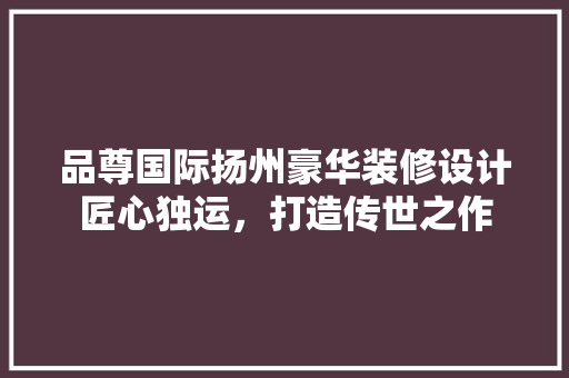 品尊国际扬州豪华装修设计匠心独运，打造传世之作