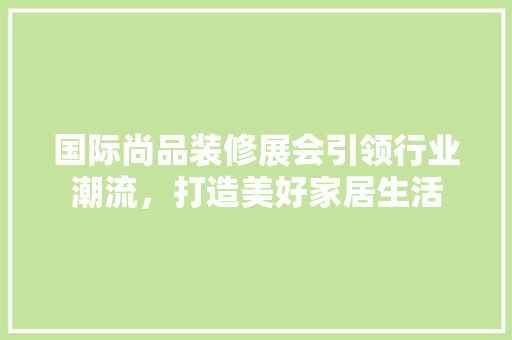 国际尚品装修展会引领行业潮流，打造美好家居生活