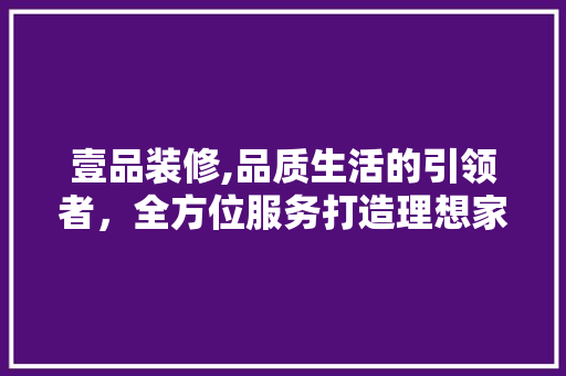壹品装修,品质生活的引领者，全方位服务打造理想家居