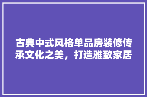 古典中式风格单品房装修传承文化之美，打造雅致家居空间