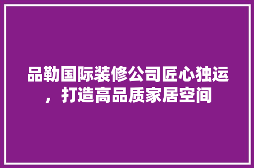 品勒国际装修公司匠心独运，打造高品质家居空间