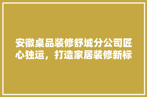 安徽桌品装修舒城分公司匠心独运，打造家居装修新标杆