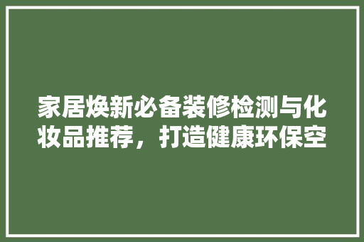 家居焕新必备装修检测与化妆品推荐，打造健康环保空间
