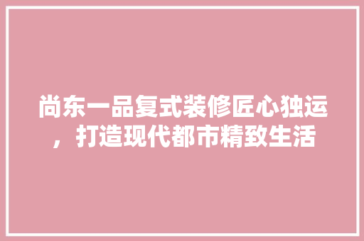 尚东一品复式装修匠心独运，打造现代都市精致生活