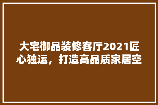 大宅御品装修客厅2021匠心独运，打造高品质家居空间