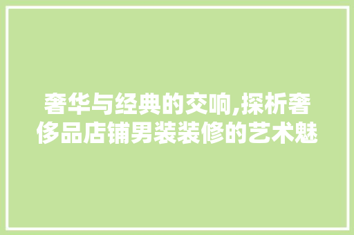 奢华与经典的交响,探析奢侈品店铺男装装修的艺术魅力