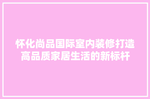 怀化尚品国际室内装修打造高品质家居生活的新标杆