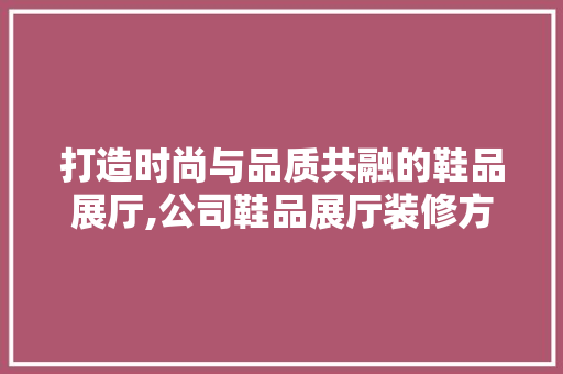 打造时尚与品质共融的鞋品展厅,公司鞋品展厅装修方法