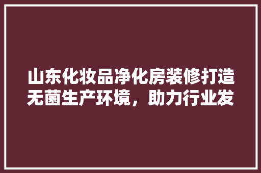 山东化妆品净化房装修打造无菌生产环境，助力行业发展