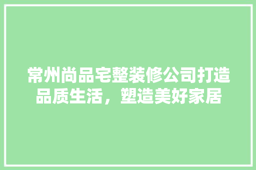 常州尚品宅整装修公司打造品质生活，塑造美好家居