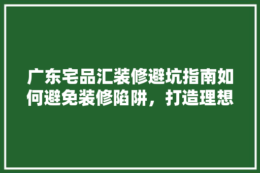 广东宅品汇装修避坑指南如何避免装修陷阱，打造理想家居空间
