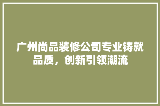 广州尚品装修公司专业铸就品质，创新引领潮流