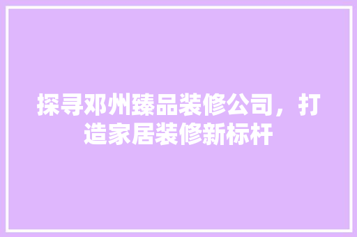 探寻邓州臻品装修公司，打造家居装修新标杆