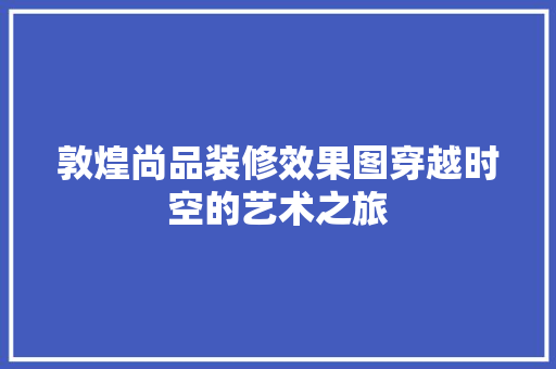 敦煌尚品装修效果图穿越时空的艺术之旅