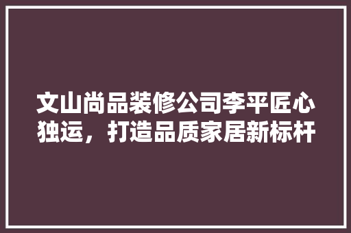 文山尚品装修公司李平匠心独运，打造品质家居新标杆