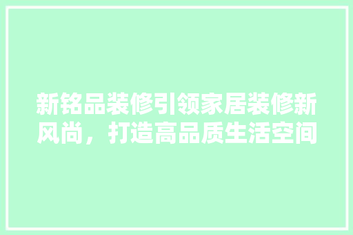 新铭品装修引领家居装修新风尚，打造高品质生活空间