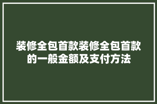 装修全包首款装修全包首款的一般金额及支付方法